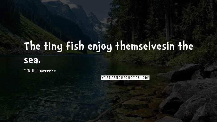 D.H. Lawrence Quotes: The tiny fish enjoy themselvesin the sea.