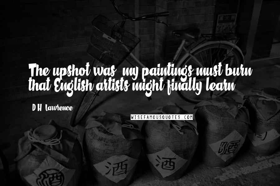 D.H. Lawrence Quotes: The upshot was, my paintings must burn that English artists might finally learn.