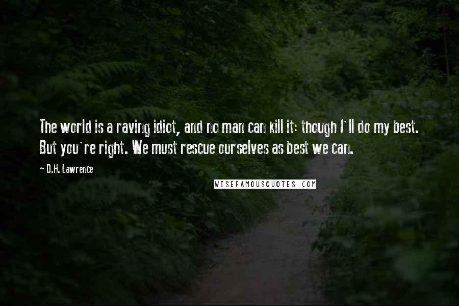 D.H. Lawrence Quotes: The world is a raving idiot, and no man can kill it: though I'll do my best. But you're right. We must rescue ourselves as best we can.