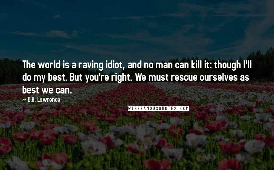 D.H. Lawrence Quotes: The world is a raving idiot, and no man can kill it: though I'll do my best. But you're right. We must rescue ourselves as best we can.
