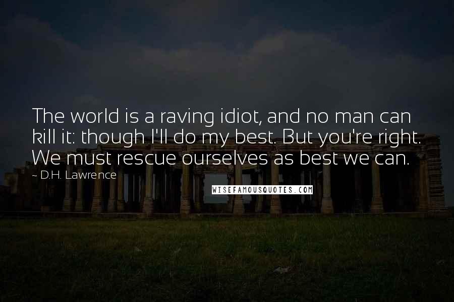 D.H. Lawrence Quotes: The world is a raving idiot, and no man can kill it: though I'll do my best. But you're right. We must rescue ourselves as best we can.