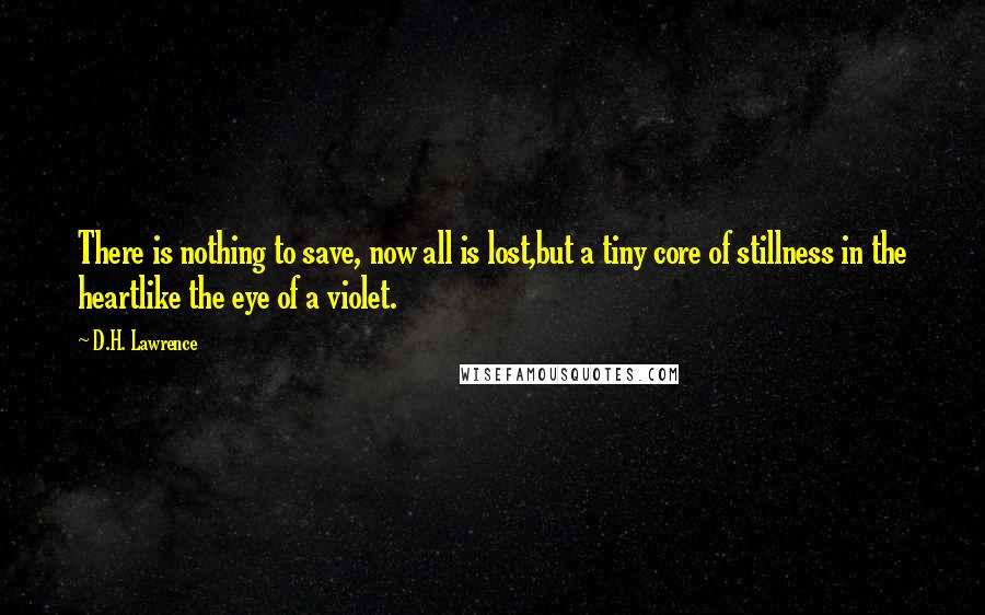 D.H. Lawrence Quotes: There is nothing to save, now all is lost,but a tiny core of stillness in the heartlike the eye of a violet.