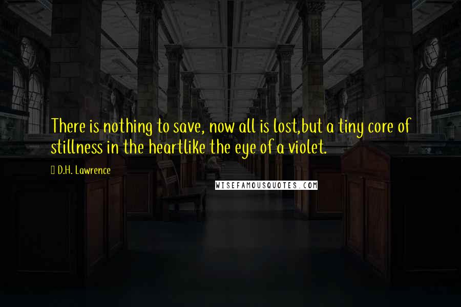 D.H. Lawrence Quotes: There is nothing to save, now all is lost,but a tiny core of stillness in the heartlike the eye of a violet.