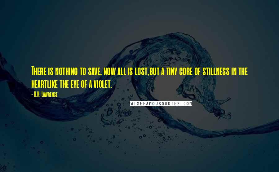 D.H. Lawrence Quotes: There is nothing to save, now all is lost,but a tiny core of stillness in the heartlike the eye of a violet.