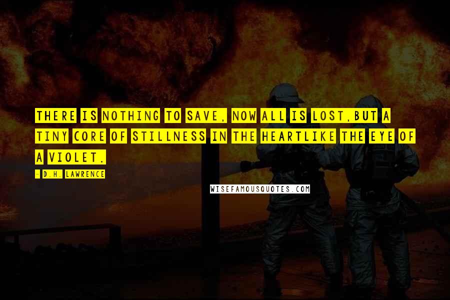 D.H. Lawrence Quotes: There is nothing to save, now all is lost,but a tiny core of stillness in the heartlike the eye of a violet.