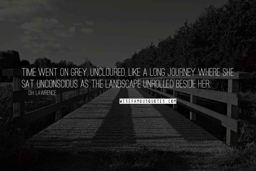 D.H. Lawrence Quotes: Time went on grey, uncloured, like a long journey where she sat unconscious as the landscape unrolled beside her.
