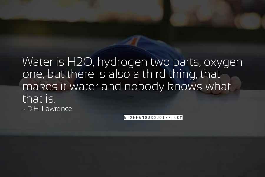 D.H. Lawrence Quotes: Water is H2O, hydrogen two parts, oxygen one, but there is also a third thing, that makes it water and nobody knows what that is.