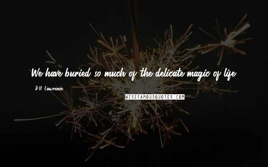 D.H. Lawrence Quotes: We have buried so much of the delicate magic of life.