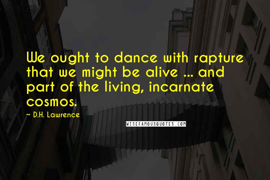 D.H. Lawrence Quotes: We ought to dance with rapture that we might be alive ... and part of the living, incarnate cosmos.