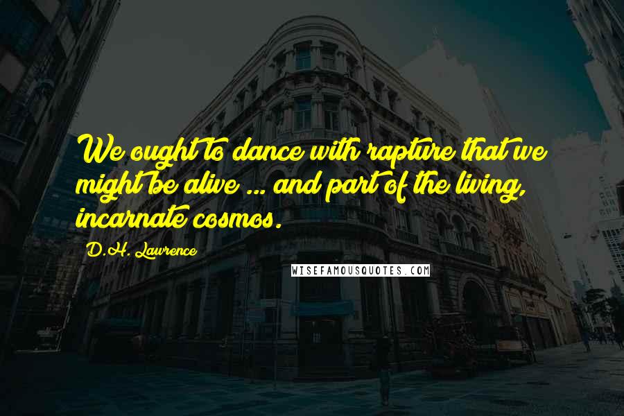 D.H. Lawrence Quotes: We ought to dance with rapture that we might be alive ... and part of the living, incarnate cosmos.