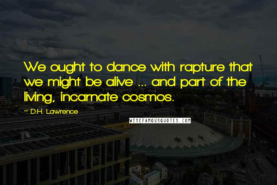 D.H. Lawrence Quotes: We ought to dance with rapture that we might be alive ... and part of the living, incarnate cosmos.