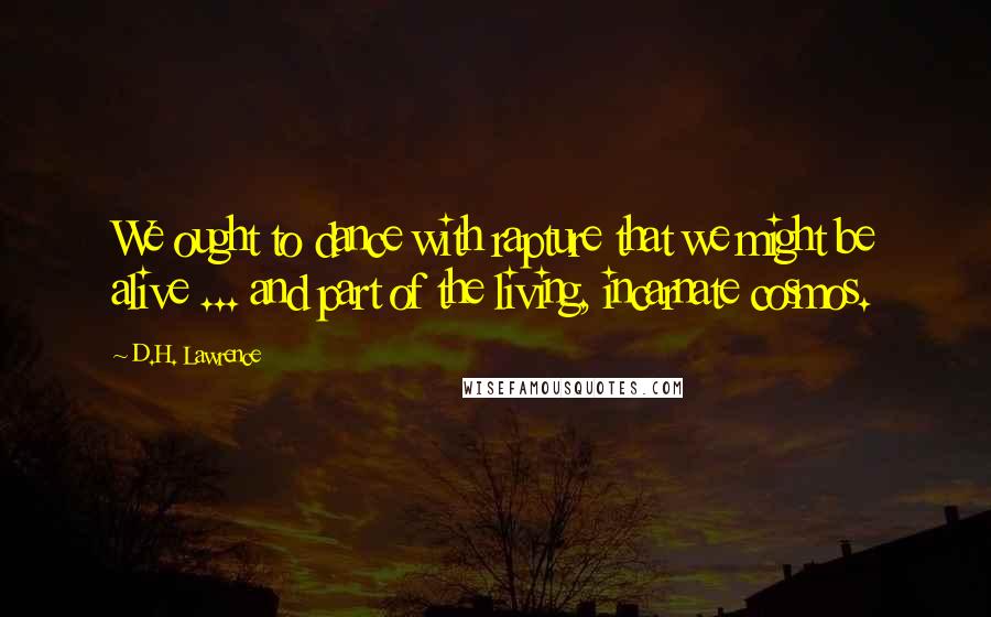 D.H. Lawrence Quotes: We ought to dance with rapture that we might be alive ... and part of the living, incarnate cosmos.