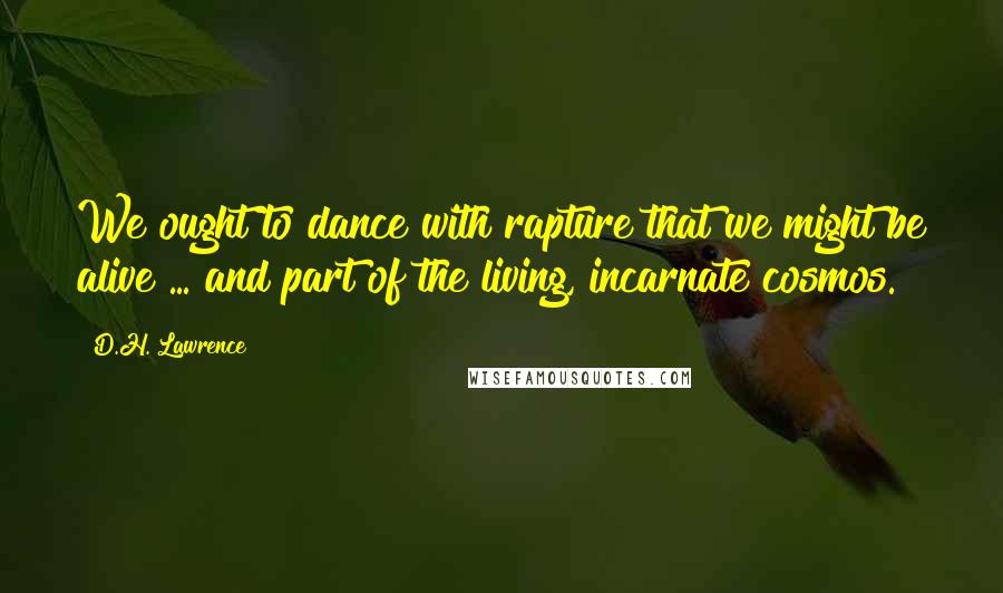 D.H. Lawrence Quotes: We ought to dance with rapture that we might be alive ... and part of the living, incarnate cosmos.