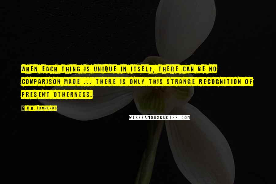 D.H. Lawrence Quotes: When each thing is unique in itself, there can be no comparison made ... There is only this strange recognition of present otherness.