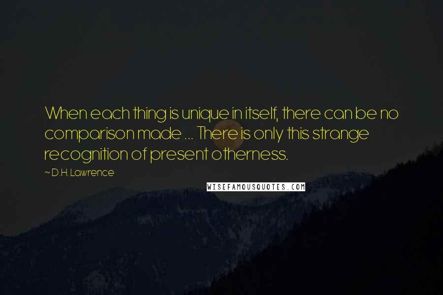 D.H. Lawrence Quotes: When each thing is unique in itself, there can be no comparison made ... There is only this strange recognition of present otherness.