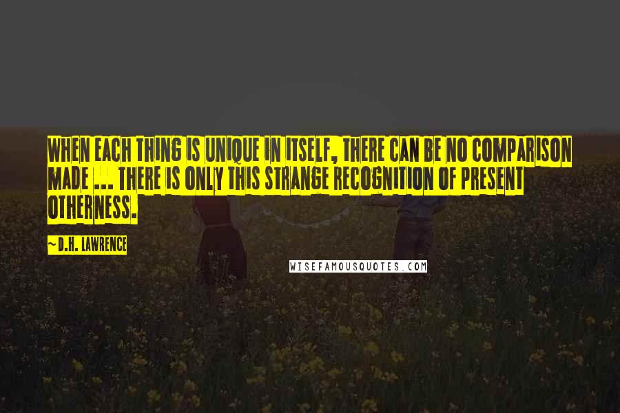 D.H. Lawrence Quotes: When each thing is unique in itself, there can be no comparison made ... There is only this strange recognition of present otherness.