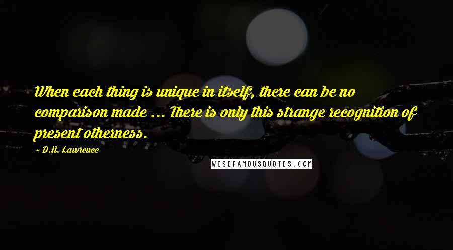 D.H. Lawrence Quotes: When each thing is unique in itself, there can be no comparison made ... There is only this strange recognition of present otherness.