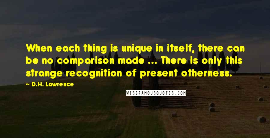 D.H. Lawrence Quotes: When each thing is unique in itself, there can be no comparison made ... There is only this strange recognition of present otherness.