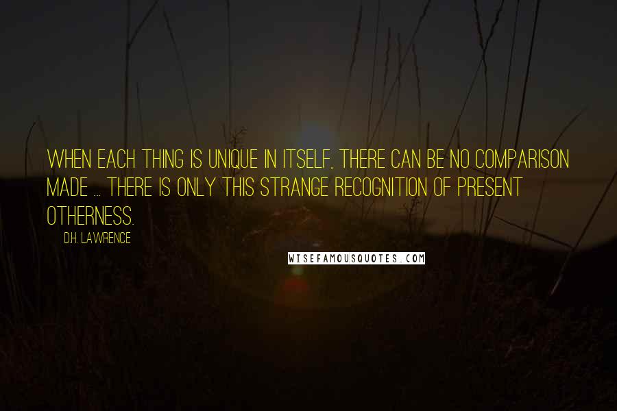 D.H. Lawrence Quotes: When each thing is unique in itself, there can be no comparison made ... There is only this strange recognition of present otherness.