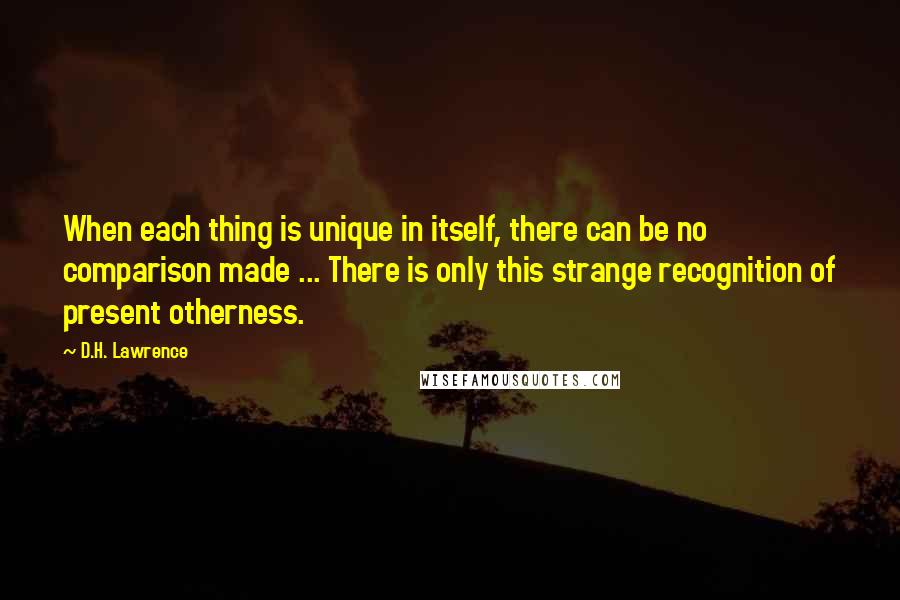 D.H. Lawrence Quotes: When each thing is unique in itself, there can be no comparison made ... There is only this strange recognition of present otherness.