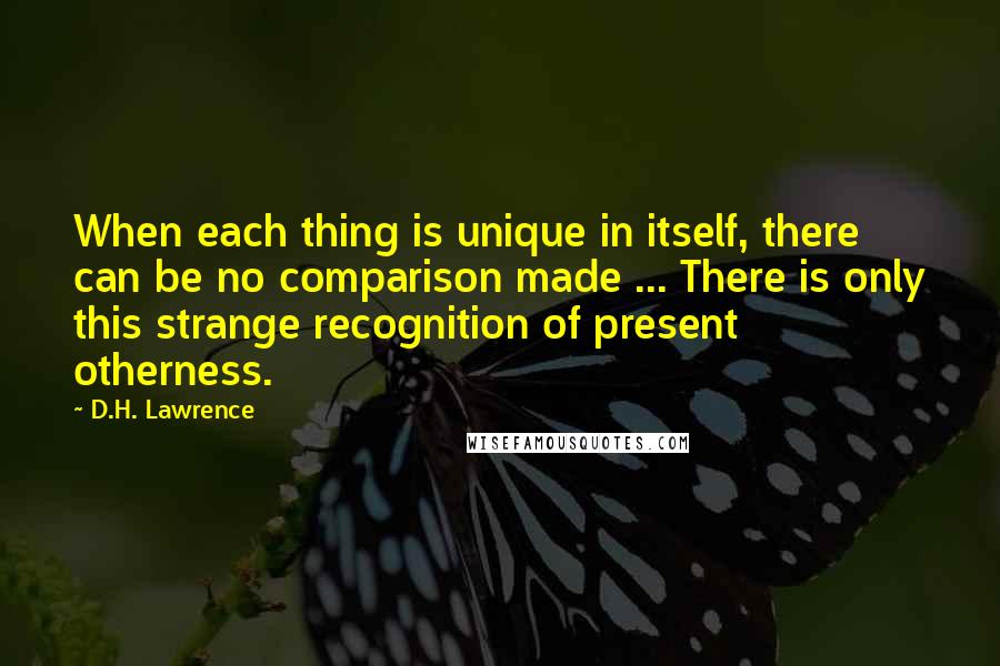 D.H. Lawrence Quotes: When each thing is unique in itself, there can be no comparison made ... There is only this strange recognition of present otherness.