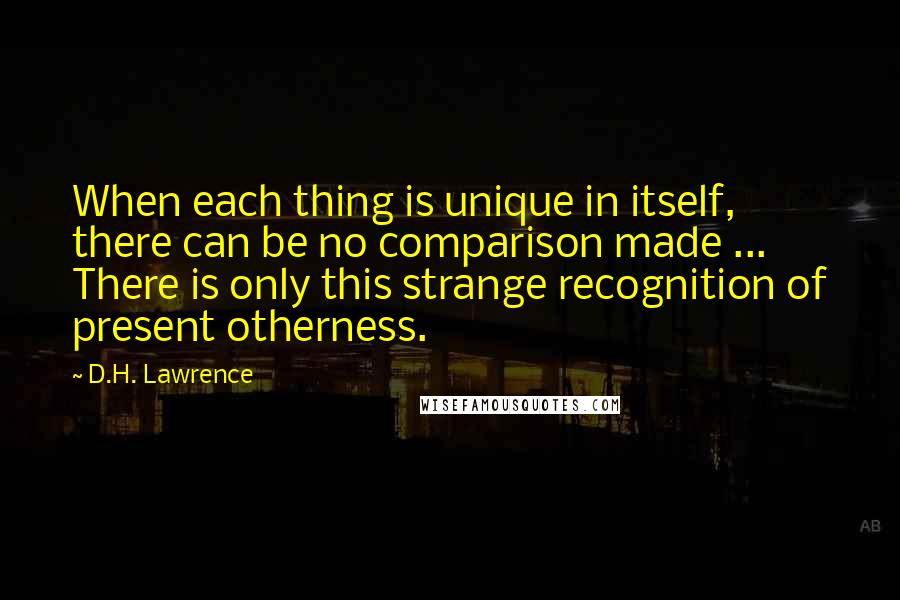 D.H. Lawrence Quotes: When each thing is unique in itself, there can be no comparison made ... There is only this strange recognition of present otherness.