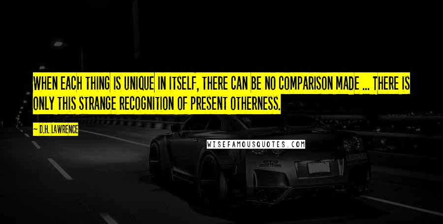 D.H. Lawrence Quotes: When each thing is unique in itself, there can be no comparison made ... There is only this strange recognition of present otherness.