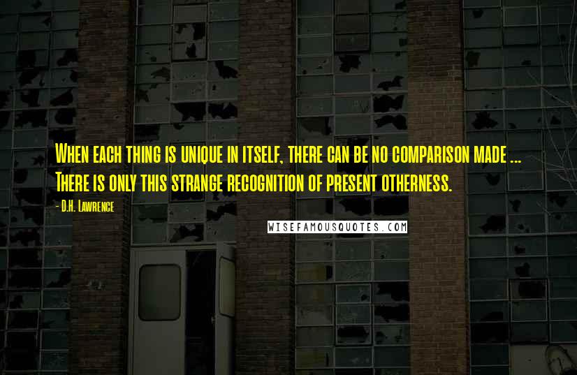 D.H. Lawrence Quotes: When each thing is unique in itself, there can be no comparison made ... There is only this strange recognition of present otherness.