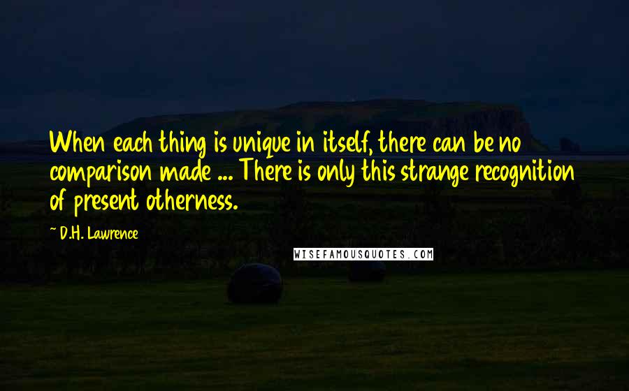 D.H. Lawrence Quotes: When each thing is unique in itself, there can be no comparison made ... There is only this strange recognition of present otherness.