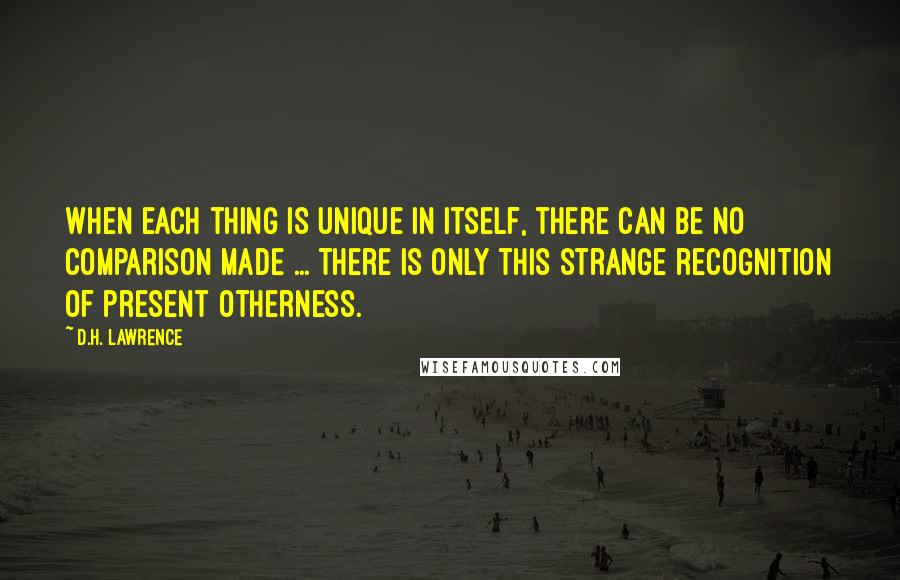 D.H. Lawrence Quotes: When each thing is unique in itself, there can be no comparison made ... There is only this strange recognition of present otherness.