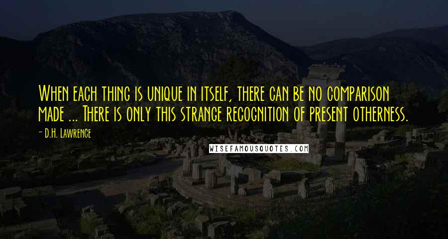 D.H. Lawrence Quotes: When each thing is unique in itself, there can be no comparison made ... There is only this strange recognition of present otherness.