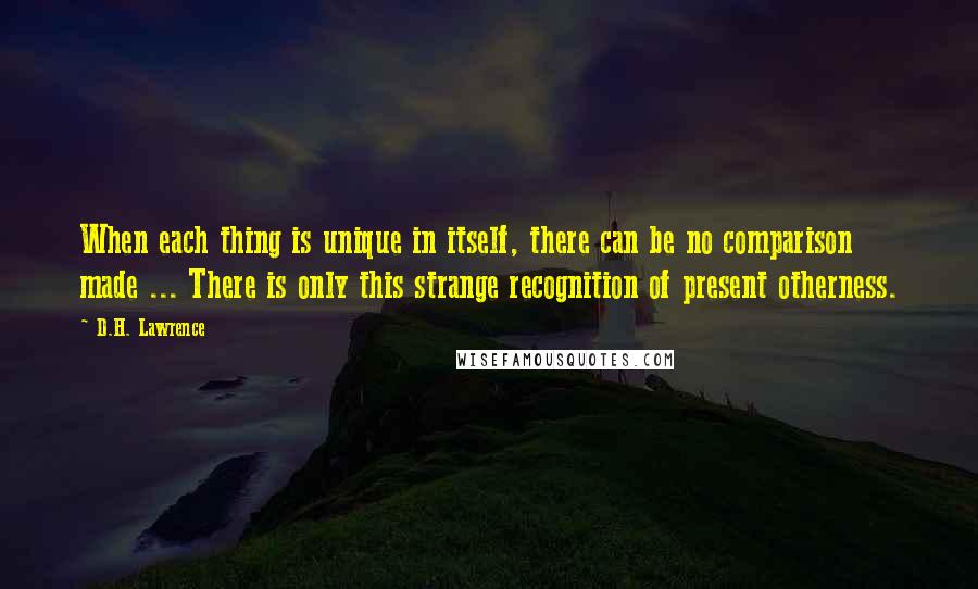 D.H. Lawrence Quotes: When each thing is unique in itself, there can be no comparison made ... There is only this strange recognition of present otherness.