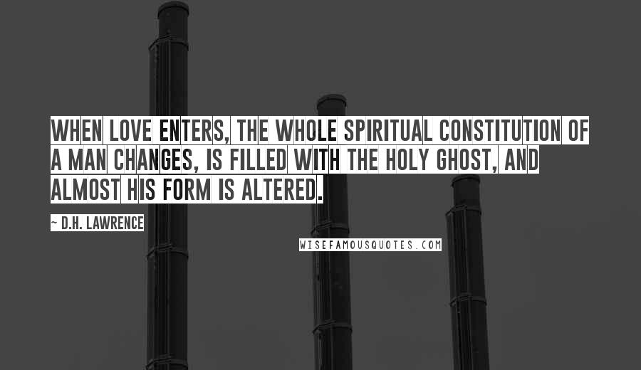 D.H. Lawrence Quotes: When love enters, the whole spiritual constitution of a man changes, is filled with the Holy Ghost, and almost his form is altered.