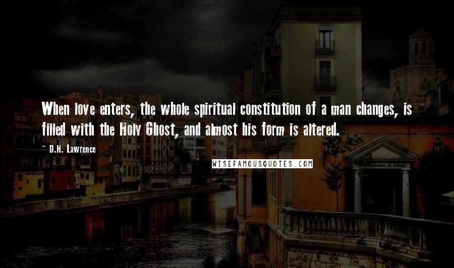 D.H. Lawrence Quotes: When love enters, the whole spiritual constitution of a man changes, is filled with the Holy Ghost, and almost his form is altered.