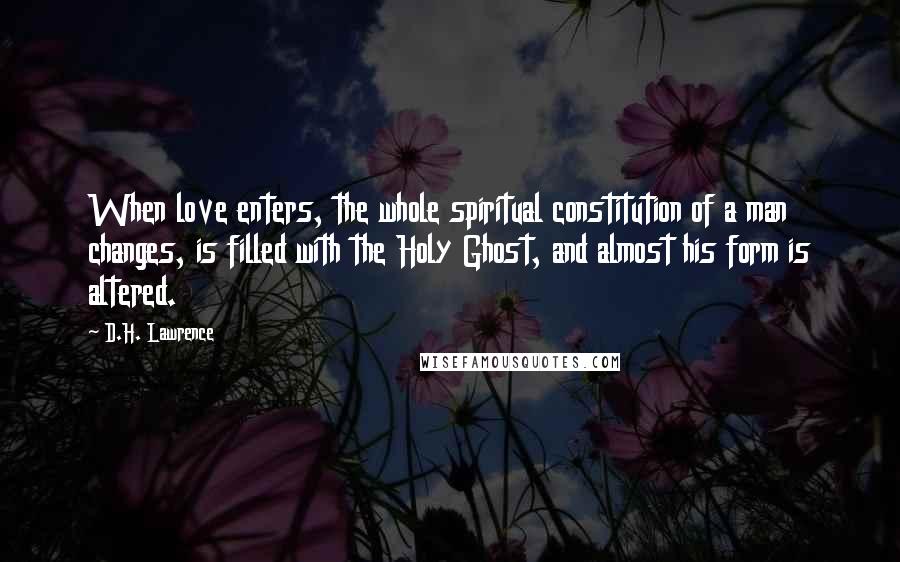 D.H. Lawrence Quotes: When love enters, the whole spiritual constitution of a man changes, is filled with the Holy Ghost, and almost his form is altered.