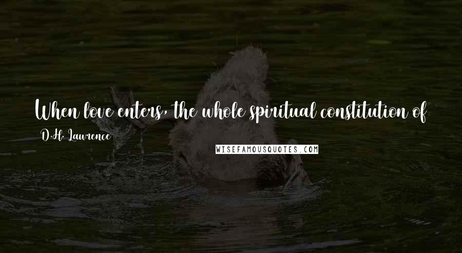 D.H. Lawrence Quotes: When love enters, the whole spiritual constitution of a man changes, is filled with the Holy Ghost, and almost his form is altered.