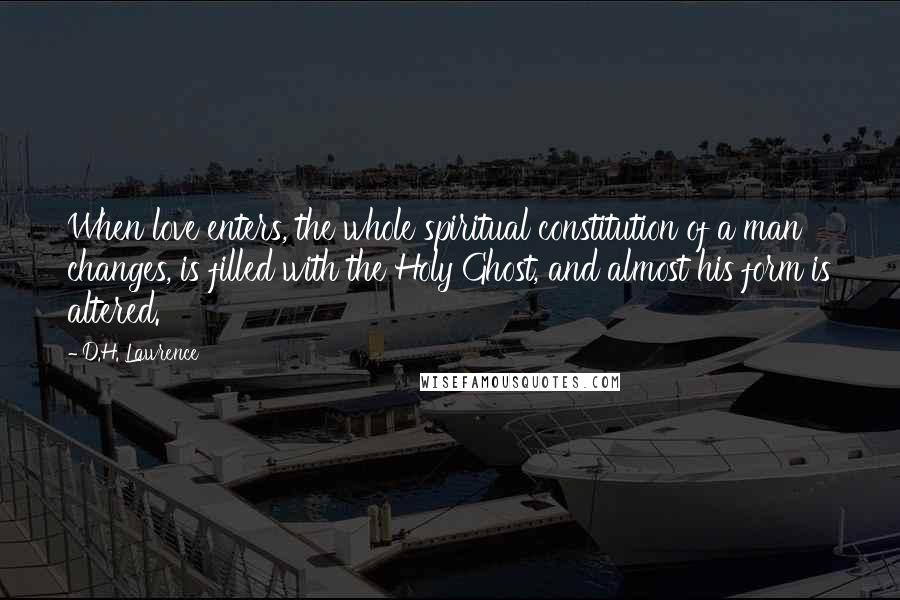 D.H. Lawrence Quotes: When love enters, the whole spiritual constitution of a man changes, is filled with the Holy Ghost, and almost his form is altered.