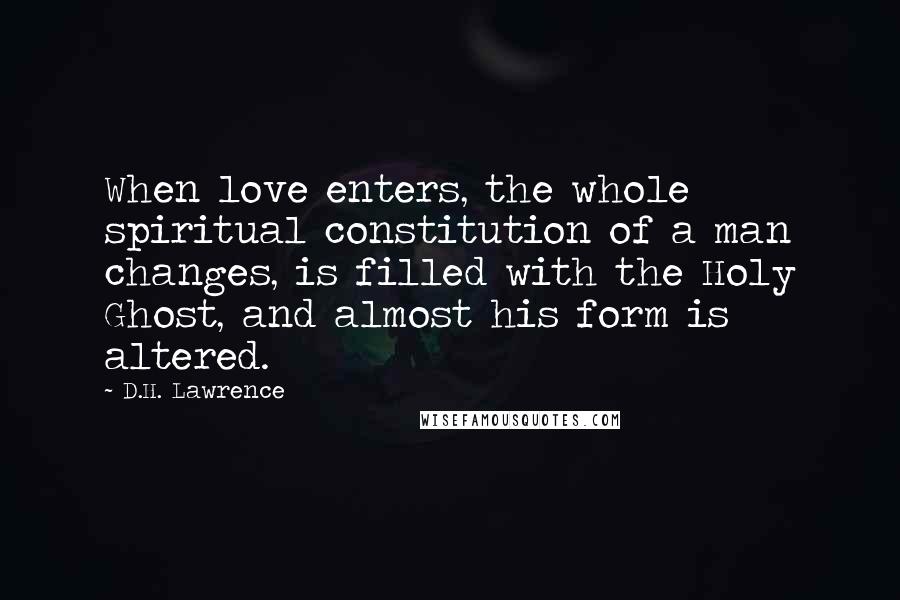 D.H. Lawrence Quotes: When love enters, the whole spiritual constitution of a man changes, is filled with the Holy Ghost, and almost his form is altered.