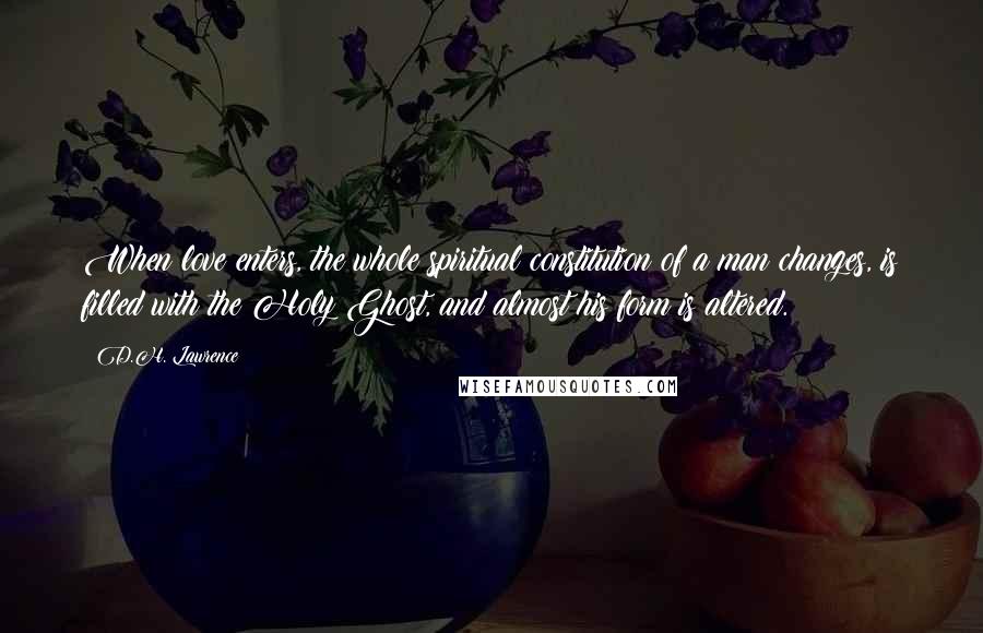 D.H. Lawrence Quotes: When love enters, the whole spiritual constitution of a man changes, is filled with the Holy Ghost, and almost his form is altered.