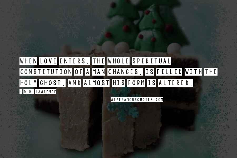 D.H. Lawrence Quotes: When love enters, the whole spiritual constitution of a man changes, is filled with the Holy Ghost, and almost his form is altered.