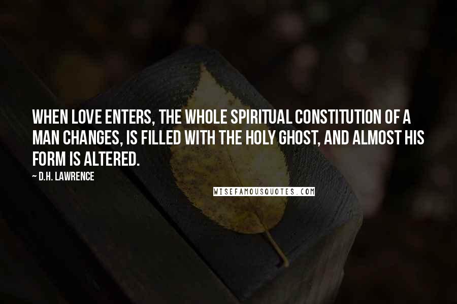 D.H. Lawrence Quotes: When love enters, the whole spiritual constitution of a man changes, is filled with the Holy Ghost, and almost his form is altered.