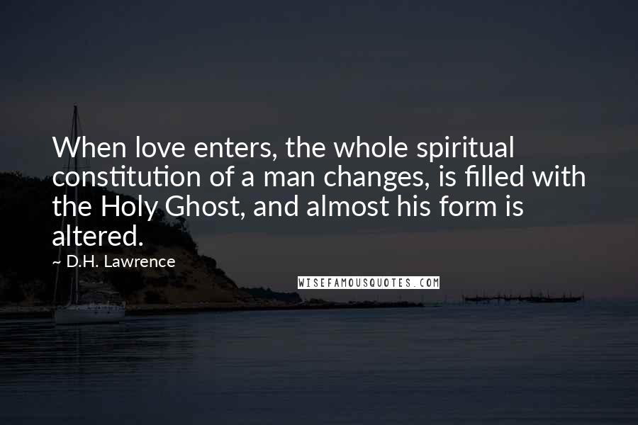 D.H. Lawrence Quotes: When love enters, the whole spiritual constitution of a man changes, is filled with the Holy Ghost, and almost his form is altered.