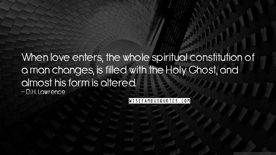 D.H. Lawrence Quotes: When love enters, the whole spiritual constitution of a man changes, is filled with the Holy Ghost, and almost his form is altered.