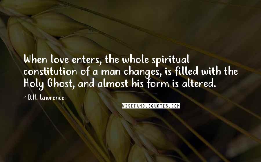 D.H. Lawrence Quotes: When love enters, the whole spiritual constitution of a man changes, is filled with the Holy Ghost, and almost his form is altered.