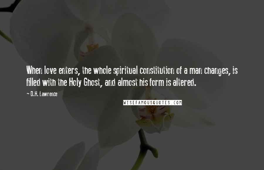 D.H. Lawrence Quotes: When love enters, the whole spiritual constitution of a man changes, is filled with the Holy Ghost, and almost his form is altered.