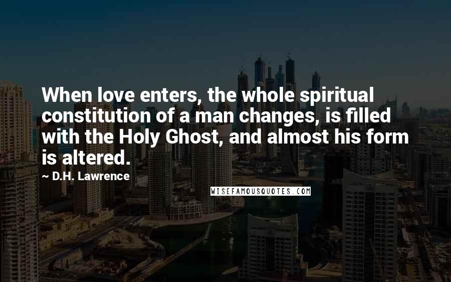 D.H. Lawrence Quotes: When love enters, the whole spiritual constitution of a man changes, is filled with the Holy Ghost, and almost his form is altered.