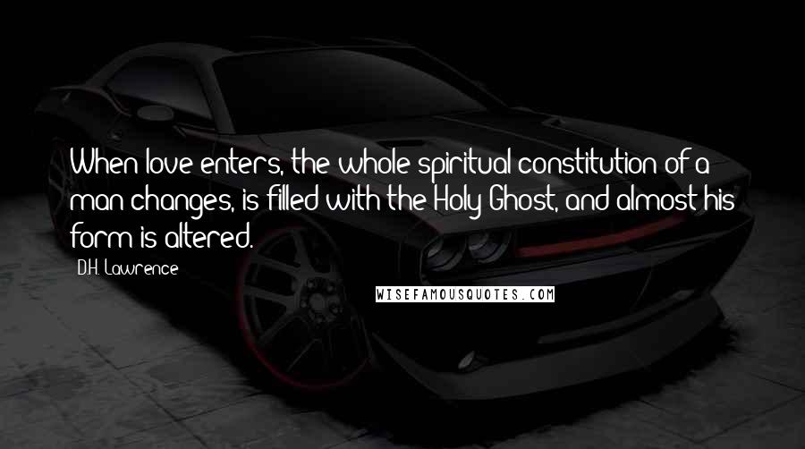 D.H. Lawrence Quotes: When love enters, the whole spiritual constitution of a man changes, is filled with the Holy Ghost, and almost his form is altered.