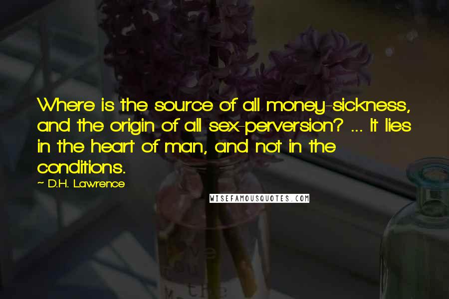 D.H. Lawrence Quotes: Where is the source of all money-sickness, and the origin of all sex-perversion? ... It lies in the heart of man, and not in the conditions.