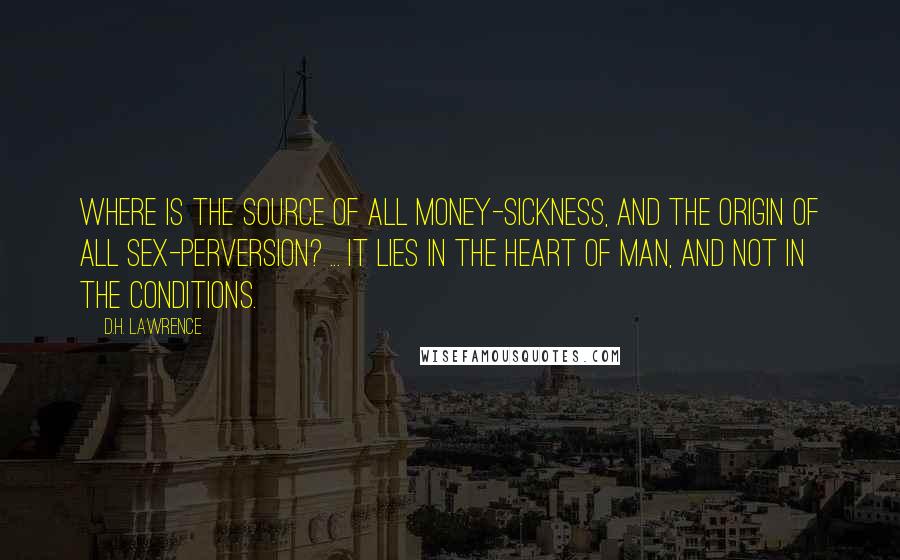 D.H. Lawrence Quotes: Where is the source of all money-sickness, and the origin of all sex-perversion? ... It lies in the heart of man, and not in the conditions.
