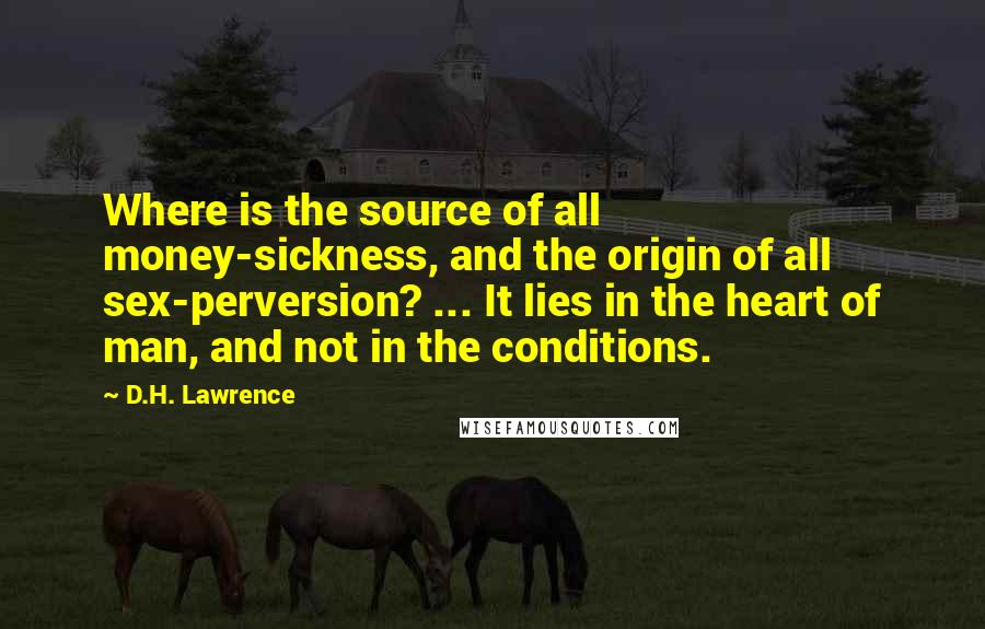 D.H. Lawrence Quotes: Where is the source of all money-sickness, and the origin of all sex-perversion? ... It lies in the heart of man, and not in the conditions.